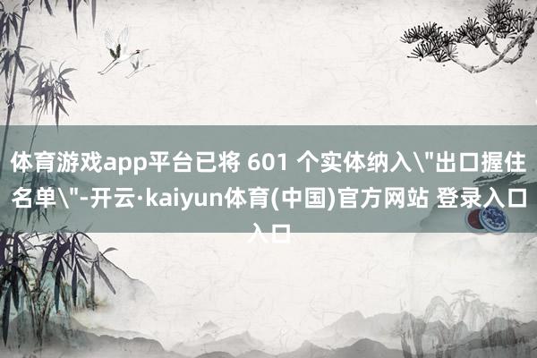 体育游戏app平台已将 601 个实体纳入＂出口握住名单＂-开云·kaiyun体育(中国)官方网站 登录入口