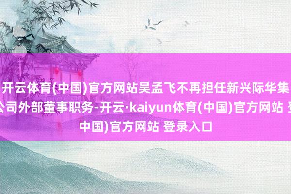 开云体育(中国)官方网站吴孟飞不再担任新兴际华集团有限公司外部董事职务-开云·kaiyun体育(中国)官方网站 登录入口