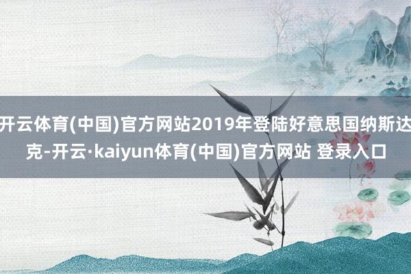 开云体育(中国)官方网站2019年登陆好意思国纳斯达克-开云·kaiyun体育(中国)官方网站 登录入口