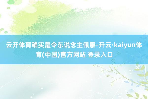 云开体育确实是令东说念主佩服-开云·kaiyun体育(中国)官方网站 登录入口